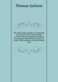 The Life of John Goodwin: Comprising an Account of the Controversies in Which He Was Engaged in Defence of Universal Toleration in Matters of . Christ: With a Review of Several Public Tran