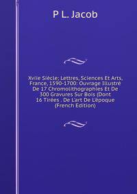 Xviie Si?cle; Lettres, Sciences Et Arts, France, 1590-1700: Ouvrage Illustr? De 17 Chromolithographies Et De 300 Gravures Sur Bois (Dont 16 Tir?es . De L'art De L'?poque (French Edition)