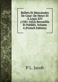 Ballets Et Mascarades De Cour: De Henri III A Louis XIV (1581-1652) Recueillis Et Publies, Volume 6 (French Edition)