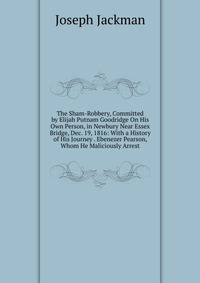 The Sham-Robbery, Committed by Elijah Putnam Goodridge On His Own Person, in Newbury Near Essex Bridge, Dec. 19, 1816: With a History of His Journey . Ebenezer Pearson, Whom He Maliciously Arrest
