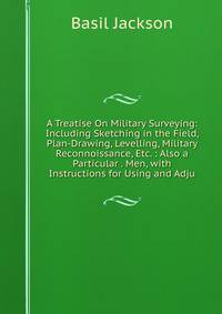 A Treatise On Military Surveying: Including Sketching in the Field, Plan-Drawing, Levelling, Military Reconnoissance, Etc. : Also a Particular . Men, with Instructions for Using and Adju
