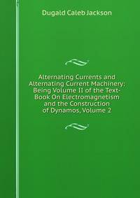Alternating Currents and Alternating Current Machinery: Being Volume II of the Text-Book On Electromagnetism and the Construction of Dynamos, Volume 2