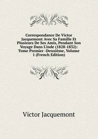 Correspondance De Victor Jacquemont Avec Sa Famille Et Plusieurs De Ses Amis, Pendant Son Voyage Dans L'inde (1828-1832): Tome Premier -Deuxi?me, Volume 1 (French Edition)