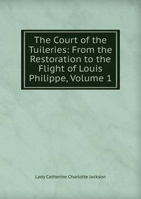 The Court of the Tuileries: From the Restoration to the Flight of Louis Philippe, Volume 1