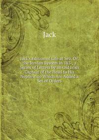 Jack's Edition of Life at Sea, Or, the Jervian System in 183-, a Series of Letters by an Old Irish Captain of the Head to His Nephew. to Which Are Added a Set of Orders