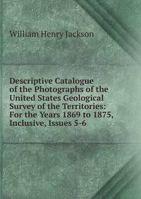 Descriptive Catalogue of the Photographs of the United States Geological Survey of the Territories: For the Years 1869 to 1875, Inclusive, Issues 5-6