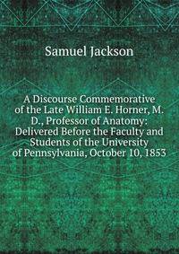 A Discourse Commemorative of the Late William E. Horner, M.D., Professor of Anatomy: Delivered Before the Faculty and Students of the University of Pennsylvania, October 10, 1853
