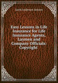 Easy Lessons in Life Insurance for Life Insurance Agents, Laymen and Company Officials: Copyright .