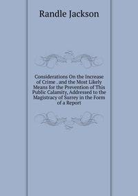 Considerations On the Increase of Crime . and the Most Likely Means for the Prevention of This Public Calamity, Addressed to the Magistracy of Surrey in the Form of a Report