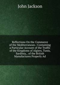 Reflections On the Commerce of the Mediterranean.: Containing a Particular Account of the Traffic of the Kingdoms of Algiers, Tunis, Sardinia, . of the British Manufactures Properly Ad