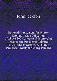 Rational Amusement for Winter Evenings, Or, a Collection of Above 200 Curious and Interesting Puzzles and Paradoxes Relating to Arithmetic, Geometry, . Plates, Designed Chiefly for Young Persons