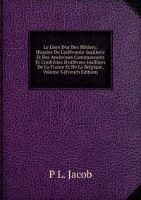 Le Livre D'or Des M?tiers: Histoire De L'orf?vrerie-Joaillerie Et Des Anciennes Communaut?s Et Confr?ries D'orf?vres-Joailliers De La France Et De La Belgique, Volume 3 (French Edition)