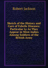 Sketch of the History and Cure of Febrile Diseases: Particular Ly As They Appear in West-Indies Among Soldiers of the British Army