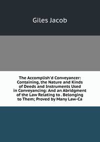 The Accomplish'd Conveyancer: Containing, the Nature and Kinds of Deeds and Instruments Used in Conveyancing: And an Abridgment of the Law Relating to . Belonging to Them; Proved by Many Law-Ca