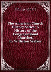 The American Church History Series: A History of the Congregational Churches, by Williston Walker