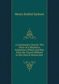 A Community Church: The Story of a Minister's Experience Which Led Him from the Church Militant to the Church Democratic