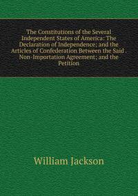 The Constitutions of the Several Independent States of America: The Declaration of Independence; and the Articles of Confederation Between the Said . Non-Importation Agreement; and the Petition