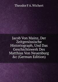 Jacob Von Mainz, Der Zeitgen?ssische Historiograph, Und Das Geschichtswerk Des Matthias Von Neuenburg &amp;c (German Edition)