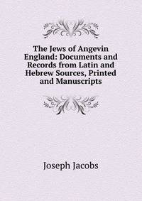 The Jews of Angevin England: Documents and Records from Latin and Hebrew Sources, Printed and Manuscripts