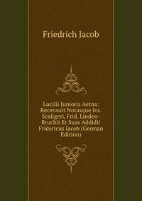 Lucilii Junioris Aetna: Recensuit Notasque Ios. Scaligeri, Frid. Linden-Bruchii Et Suas Addidit Fridericus Iacob (German Edition)