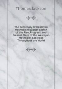 The Centenary of Wesleyan Methodism: A Brief Sketch of the Rise, Progress, and Present State of the Wesleyan Methodist Societies Throughout the World