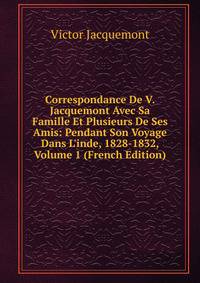Correspondance De V. Jacquemont Avec Sa Famille Et Plusieurs De Ses Amis: Pendant Son Voyage Dans L'inde, 1828-1832, Volume 1 (French Edition)