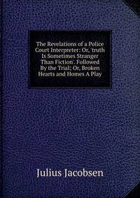 The Revelations of a Police Court Interpreter: Or, 'truth Is Sometimes Stranger Than Fiction'. Followed By the Trial; Or, Broken Hearts and Homes A Play