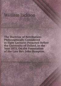 The Doctrine of Retribution: Philosophically Considered in Eight Lectures Preached Before the University of Oxford, in the Year 1875, On the Foundation of the Late Rev. John Bampton. .