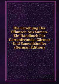 Die Erziehung Der Pflanzen Aus Samen. Ein Handbuch Fur Gartenfreunde, Gartner Und Samenhandler (German Edition)