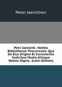 Petri Iaenichii . Notitia Bibliothecae Thorunensis: Qua De Eius Origine Et Incrementis Codicibus Msstis Aliisque Notatu Dignis . (Latin Edition)