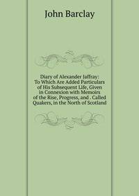 Diary of Alexander Jaffray: To Which Are Added Particulars of His Subsequent Life, Given in Connexion with Memoirs of the Rise, Progress, and . Called Quakers, in the North of Scotland