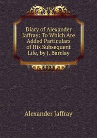 Diary of Alexander Jaffray: To Which Are Added Particulars of His Subsequent Life, by J. Barclay