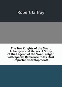 The Two Knights of the Swan, Lohengrin and Helyas: A Study of the Legend of the Swan-Knight, with Special Reference to Its Most Important Developments