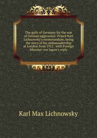 The guilt of Germany for the war of German aggression: Prince Karl Lichnowsky's memorandum; being the story of his ambassadorship at London from 1912 . with Foreign Minister von Jagow's reply