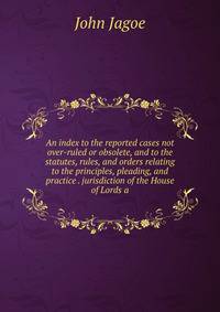 An index to the reported cases not over-ruled or obsolete, and to the statutes, rules, and orders relating to the principles, pleading, and practice . jurisdiction of the House of Lords a