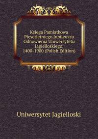Ksiega Pamiatkowa Piesetletniego Jubileuszu Odnowienia Uniwersytetu Jagielloskiego, 1400-1900 (Polish Edition)