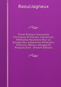 Trait? Pratique D'analyses Chimiques Et D'essais Industriels: M?thodes Nouvelles Pour Le Dosage Des Substances Min?rales, Minerais, M?taux, Alliages Et Produits D'art . (French Edition)