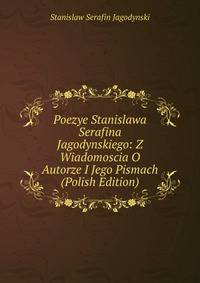 Poezye Stanislawa Serafina Jagodynskiego: Z Wiadomoscia O Autorze I Jego Pismach (Polish Edition)