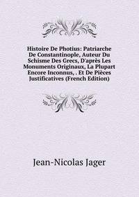 Histoire De Photius: Patriarche De Constantinople, Auteur Du Schisme Des Grecs, D'apr?s Les Monuments Originaux, La Plupart Encore Inconnus, . Et De Pi?ces Justificatives (French Edition)