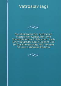 Die Miniaturen Des Serbischen Psalters Der K?nigl. Hof- Und Staatsbibliothek in M?nchen: Nach Einer Belgrader Kopie Erg?nzt Und Im Zusammenhange Mit . Volume 52, part 2 (German Edition)
