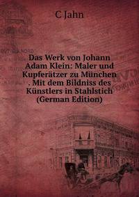 Das Werk von Johann Adam Klein: Maler und Kupfer?tzer zu M?nchen . Mit dem Bildniss des K?nstlers in Stahlstich (German Edition)