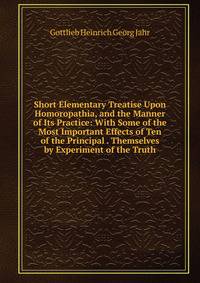 Short Elementary Treatise Upon Homoropathia, and the Manner of Its Practice: With Some of the Most Important Effects of Ten of the Principal . Themselves by Experiment of the Truth