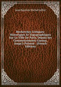 Recherches Critiques: Historiques Et Topographiques Sur La Ville De Paris, Depuis Ses Commencements Connus, Jusqu'? Pr?sent . (French Edition)