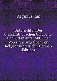 Unterricht in Der Christkatholischen Glaubens- Und Sittenlehre: Mit Einer Vorerinnerung Uber Den Religionsunterricht (German Edition)