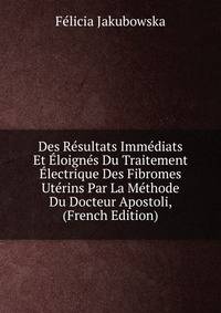 Des Resultats Immediats Et Eloignes Du Traitement Electrique Des Fibromes Uterins Par La Methode Du Docteur Apostoli, (French Edition)