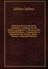 Coleccion De Los Decretos, Circulares Y Ordenes De Los Poderes Legislativo Y Ejecutivo Del Estado De Jalisco .: Comprende La Legislacion Del Estado . Hasta ., Volume 4 (Spanish Edition)