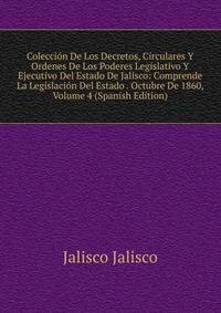 Coleccion De Los Decretos, Circulares Y Ordenes De Los Poderes Legislativo Y Ejecutivo Del Estado De Jalisco: Comprende La Legislacion Del Estado . Octubre De 1860, Volume 4 (Spanish Edition)
