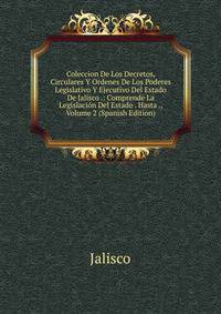 Coleccion De Los Decretos, Circulares Y Ordenes De Los Poderes Legislativo Y Ejecutivo Del Estado De Jalisco .: Comprende La Legislacion Del Estado . Hasta ., Volume 2 (Spanish Edition)