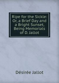 Ripe for the Sickle: Or, a Brief Day and a Bright Sunset, Being Memorials of D. Jallot
