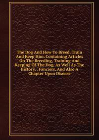 The Dog And How To Breed, Train And Keep Him. Containing Articles On The Breeding, Training And Keeping Of The Dog, As Well As The History, . Fanciers, And Also A Chapter Upon Disease